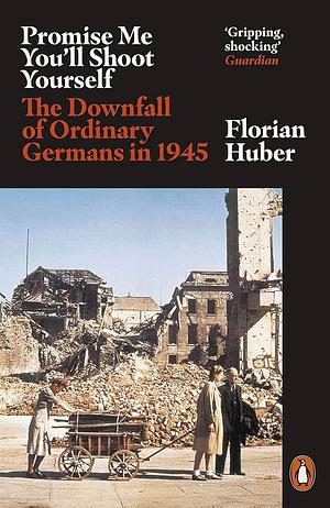 Promise Me You'll Shoot Yourself: The Downfall of Ordinary Germans, 1945 by Florian Huber