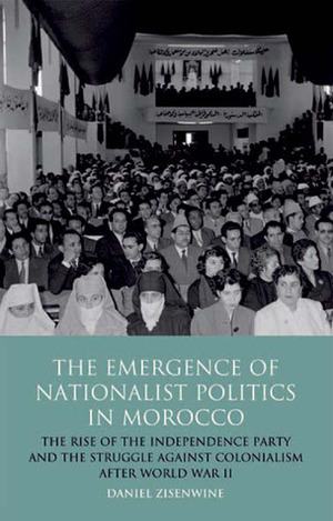 The Emergence of Nationalist Politics in Morocco: The Rise of the Independence Party and the Struggle Against Colonialism after World War II by Daniel Zisenwine