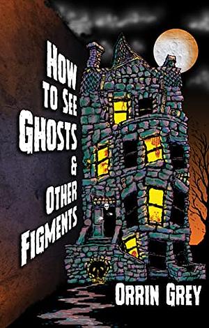 How to See Ghosts & Other Figments by Orrin Grey