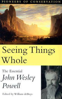 Seeing Things Whole: The Essential John Wesley Powell by William deBuys, John Wesley Powell