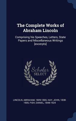 The Complete Works of Abraham Lincoln: Comprising His Speeches, Letters, State Papers and Miscellaneous Writings [Excerpts] by Fish Daniel 1848-1924, John Hay, Abraham Lincoln