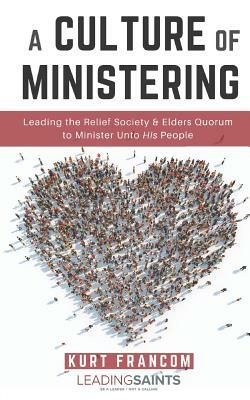 A Culture of Ministering: Leading the Relief Society & Elders Quorum to Minister Unto His People by Kurt Francom