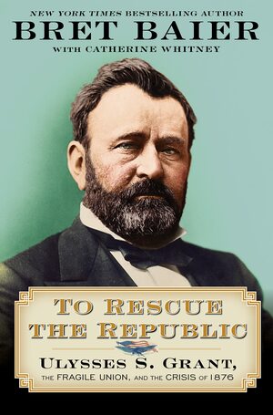 To Rescue the Republic: Ulysses S. Grant, the Fragile Union, and the Crisis of 1876 by Bret Baier