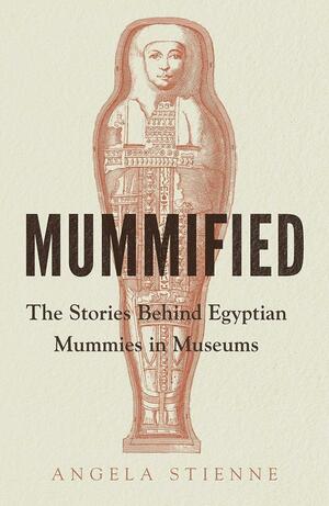 Mummified: The Stories Behind Egyptian Mummies in Museums by Angela Stienne
