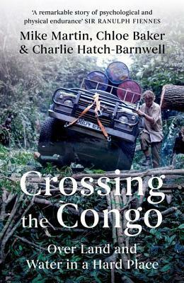 Crossing the Congo: Over Land and Water in a Hard Place by Chloé Baker, Mike Martin, Charlie Hatch-Barnwell