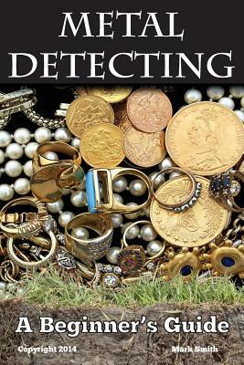 Metal Detecting: A Beginner's Guide: to Mastering the Greatest Hobby In the World by Mark D. Smith