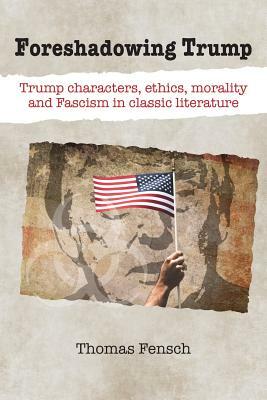 Foreshadowing Trump: Trump Characters, Ethics, Morality and Fascism in Classic Literature by Thomas Fensch
