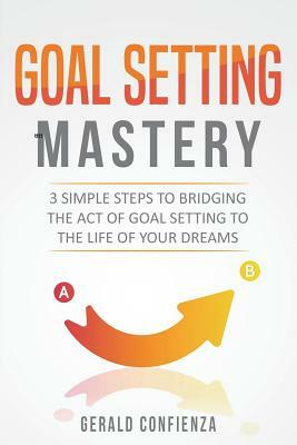 Goal Setting Mastery: Bridging the Act of Goal Setting to the Life of Your Dreams by Gerald Confienza