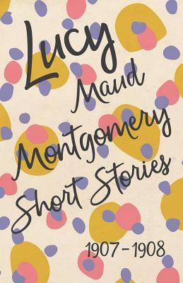 Lucy Maud Montgomery Short Stories, 1907 to 1908 by L.M. Montgomery