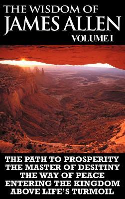 The Wisdom of James Allen I: Including The Path To Prosperity, The Master Of Desitiny, The Way Of Peace Entering The Kingdom and Above Life's Turmo by James Allen