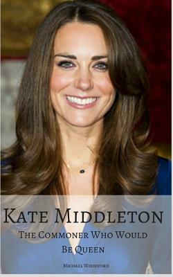 Kate Middleton: The Commoner Who Would Be Queen by Michael Woodford