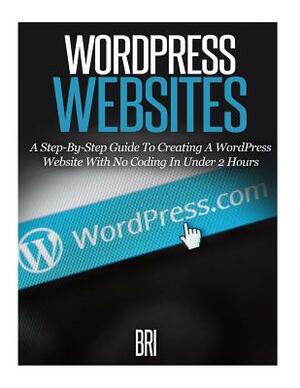 Wordpress Websites: A Step-By-Step Guide to Creating a Wordpress Website With No Coding in Under 2 Hours by Bri