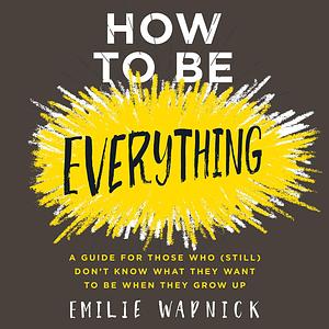 How to Be Everything: A Guide for Those Who (Still) Don't Know What They Want to Be When They Grow Up by Emilie Wapnick