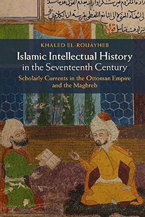 Islamic Intellectual History in the Seventeenth Century: Scholarly Currents in the Ottoman Empire and the Maghreb by Khaled El-Rouayheb