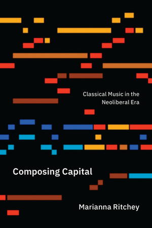 Composing Capital: Classical Music in the Neoliberal Era by Marianna Ritchey