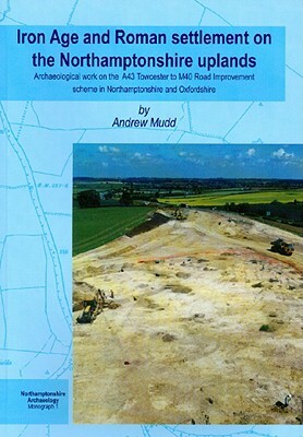 Iron Age and Roman Settlement on the Northamptonshire Uplands: Archaeological Work on the A43 Towcester to M40 Road Improvement Scheme in Northamptons by A. Mudd