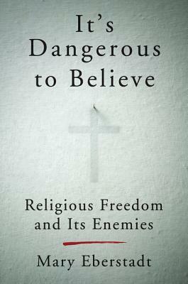 It's Dangerous to Believe: Religious Freedom and Its Enemies by Mary Eberstadt