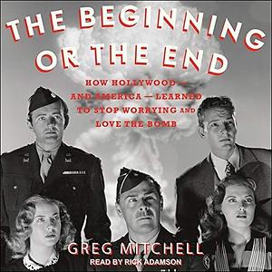 The Beginning or the End: How Hollywood - and America - Learned to Stop Worrying and Love the Bomb by Greg Mitchell, Greg Mitchell