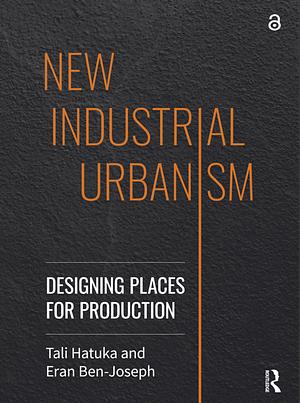 New Industrial Urbanism: Designing Places for Production by Tali Hatuka, Eran Ben-Joseph
