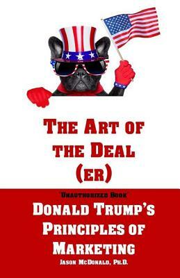 The Art of the Deal (er): An Unauthorized Book on Donald Trump's (Non-Manifest) Principles of Marketing and How They Can Help (or Hurt) Small Bu by Jason McDonald Ph. D.