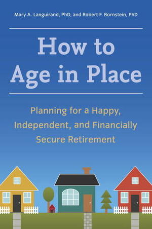 How to Age in Place: Planning for a Happy, Independent, and Financially Secure Retirement by Robert F. Bornstein, Mary A. Languirand