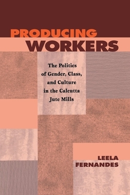 Producing Workers: The Politics of Gender, Class, and Culture in the Calcutta Jute Mills by Leela Fernandes