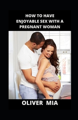 How To Have Enjoyable Sex With A Pregnant Woman: Enjoying Your Sex Life While Pregnant by Oliver Mia