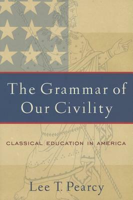 The Grammar of Our Civility: Classical Education in America by Lee T. Pearcy