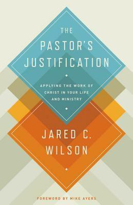 The Pastor's Justification: Applying the Work of Christ in Your Life and Ministry by Jared C. Wilson, Mike Ayers