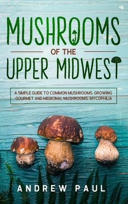 Mushrooms of the upper Midwest: A Simple Guide to Common Mushrooms, Growing Gourmet and Medicinal Mushrooms, Mycophilia by Andrew Paul