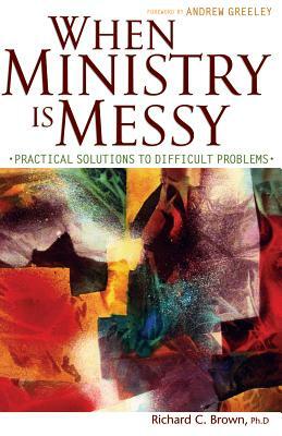 When Ministry Is Messy: Practical Solutions to Difficult Problems by Richard C. Brown