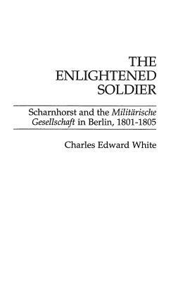 The Enlightened Soldier: Scharnhorst and the Militarische Gesellschaft in Berlin, 1801-1805 by Charles E. White
