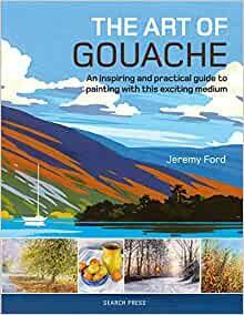 The Art of Gouache: An Inspiring and Practical Guide to Painting with This Exciting Medium by Jeremy Ford