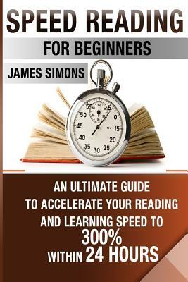 Speed Reading For Beginners: An Ultimate Guide To Accelerate Your Reading And Learning Speed To 300% Within 24 Hours by James Simmons