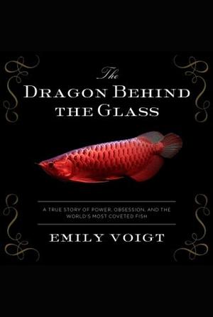 The Dragon Behind the Glass: A True Story of Power, Obsession, and the World's Most Coveted Fish by Emily Voigt