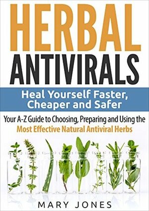 Herbal Antivirals: Heal Yourself Faster, Cheaper and Safer - Your A-Z Guide to Choosing, Preparing and Using the Most Effective Natural Antiviral Herbs by Mary Jones