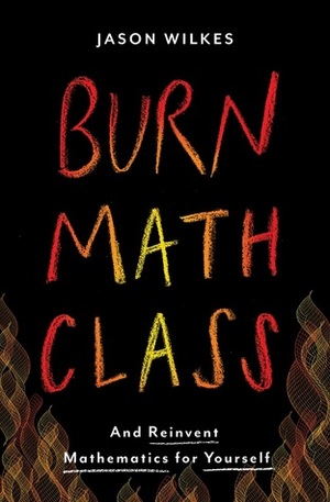 Burn Math Class: And Reinvent Mathematics for Yourself by Jason Wilkes