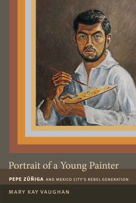 Portrait of a Young Painter: Pepe Zuniga and Mexico City's Rebel Generation by Mary Kay Vaughan