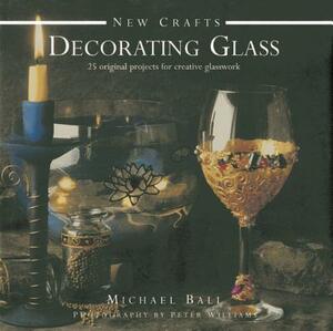 Decorating Glass: 25 Original Projects for Creative Glasswork by Michael Ball