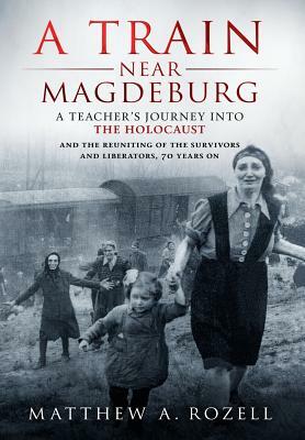 A Train Near Magdeburg: A Teacher's Journey into the Holocaust, and the reuniting of the survivors and liberators, 70 years on by Matthew Rozell