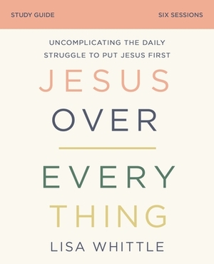 Jesus Over Everything Study Guide: Uncomplicating the Daily Struggle to Put Jesus First by Lisa Whittle