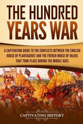 The Hundred Years' War: A Captivating Guide to the Conflicts Between the English House of Plantagenet and the French House of Valois That Took by Captivating History