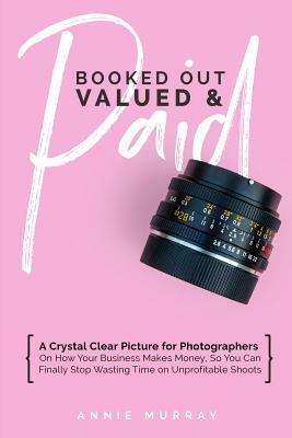 Booked Out, Valued & Paid: A Crystal Clear Picture for Photographers on How Your Business Makes Money, So You Can Finally Stop Wasting Time on Un by Annie Murray