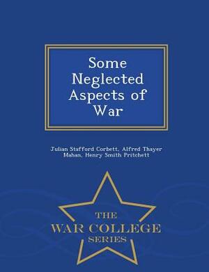 Some Neglected Aspects of War - War College Series by Henry Smith Pritchett, Julian Stafford Corbett, Alfred Thayer Mahan