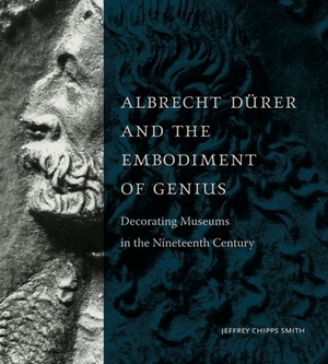 Albrecht Dürer and the Embodiment of Genius: Decorating Museums in the Nineteenth Century by Jeffrey Chipps Smith