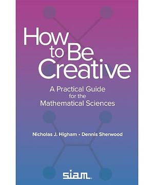 How to be Creative: A Practical Guide for the Mathematical Sciences by Nicholas J. Higham, Dennis Sherwood