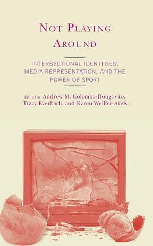 Not Playing Around: Intersectional Identities, Media Representation, and the Power of Sport by Tracy Everbach, Andrew M. Colombo-Dougovito, Karen Weiller-Abels