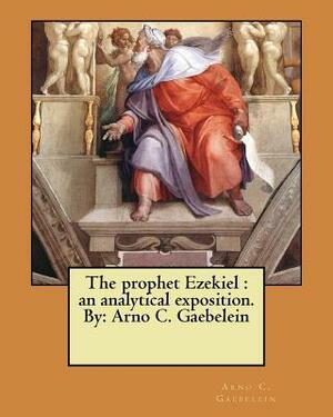 The prophet Ezekiel: an analytical exposition. By: Arno C. Gaebelein by Arno C. Gaebelein