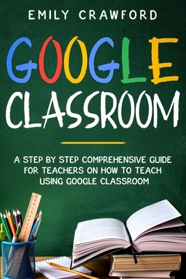 Google Classroom: A Step By Step Comprehensive Guide for Teachers on How to Teach using Google Classroom by Emily Crawford