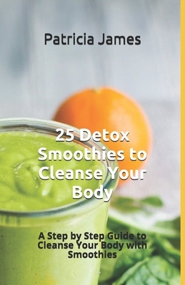 25 Detox Smoothies to Cleanse Your Body: A Step by Step Guide to Cleanse Your Body with Smoothies by Patricia James